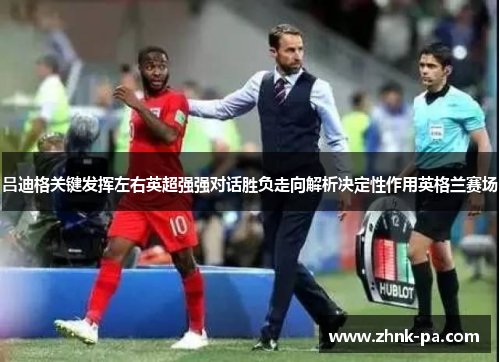 吕迪格关键发挥左右英超强强对话胜负走向解析决定性作用英格兰赛场