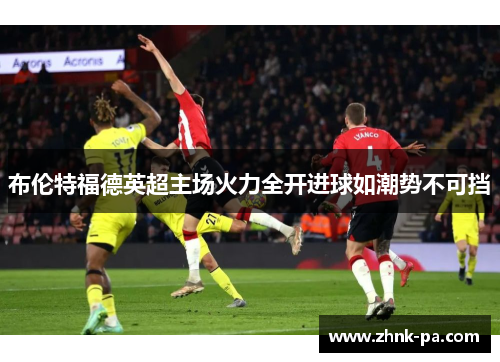 布伦特福德英超主场火力全开进球如潮势不可挡