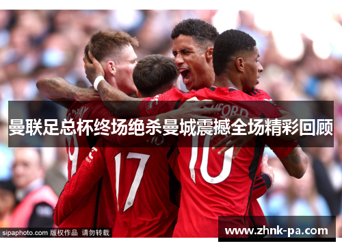 曼联足总杯终场绝杀曼城震撼全场精彩回顾 曼联足总杯终场绝杀曼城震撼全场精彩回顾