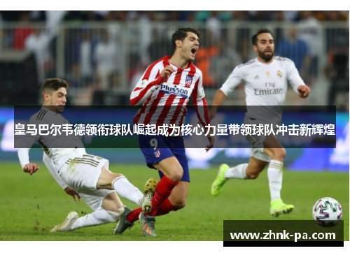 皇马巴尔韦德领衔球队崛起成为核心力量带领球队冲击新辉煌