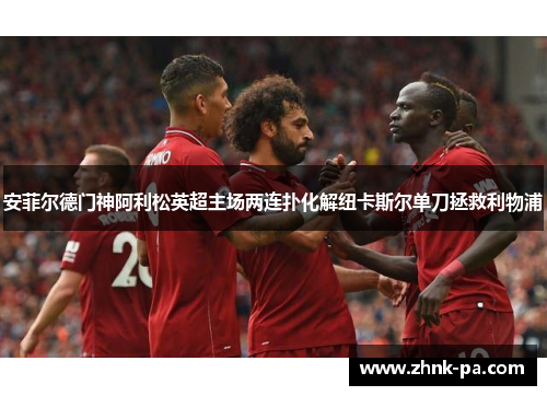 安菲尔德门神阿利松英超主场两连扑化解纽卡斯尔单刀拯救利物浦