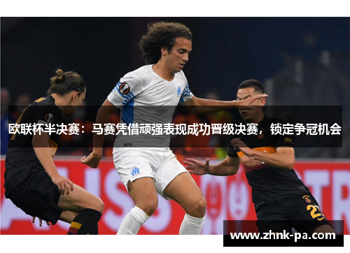 欧联杯半决赛：马赛凭借顽强表现成功晋级决赛，锁定争冠机会