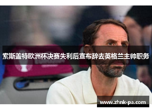 索斯盖特欧洲杯决赛失利后宣布辞去英格兰主帅职务