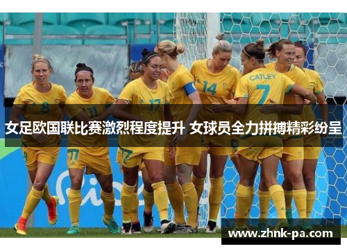 女足欧国联比赛激烈程度提升 女球员全力拼搏精彩纷呈 女足欧国联比赛激烈程度提升 女球员全力拼搏精彩纷呈