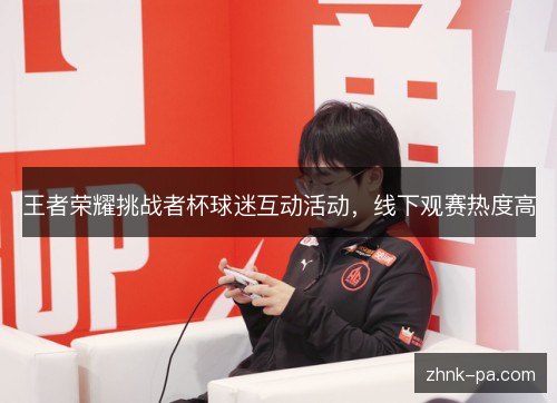 王者荣耀挑战者杯球迷互动活动,线下观赛热度高 王者荣耀挑战者杯球迷互动活动,线下观赛热度高